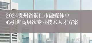 2024贵州省铜仁市融媒体中心引进高层次专业技术人才方案
