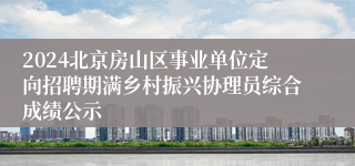 2024北京房山区事业单位定向招聘期满乡村振兴协理员综合成绩公示