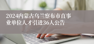 2024内蒙古乌兰察布市直事业单位人才引进36人公告