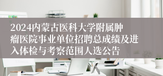 2024内蒙古医科大学附属肿瘤医院事业单位招聘总成绩及进入体检与考察范围人选公告