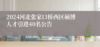 2024河北张家口桥西区硕博人才引进40名公告