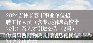 2024吉林长春市事业单位招聘工作人员（含专项招聘高校毕业生）及人才引进公告（2号）伪满皇宫博物院文博信息化岗位初试筛选成绩