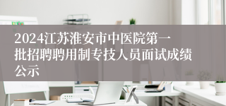 2024江苏淮安市中医院第一批招聘聘用制专技人员面试成绩公示