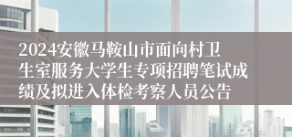 2024安徽马鞍山市面向村卫生室服务大学生专项招聘笔试成绩及拟进入体检考察人员公告