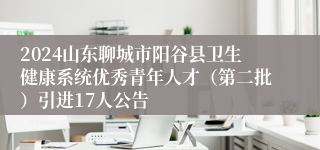 2024山东聊城市阳谷县卫生健康系统优秀青年人才（第二批）引进17人公告