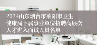 2024山东烟台市莱阳市卫生健康局下属事业单位招聘高层次人才进入面试人员名单