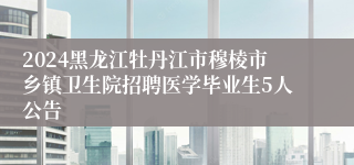 2024黑龙江牡丹江市穆棱市乡镇卫生院招聘医学毕业生5人公告