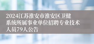 2024江苏淮安市淮安区卫健系统所属事业单位招聘专业技术人员79人公告