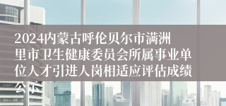 2024内蒙古呼伦贝尔市满洲里市卫生健康委员会所属事业单位人才引进人岗相适应评估成绩公示