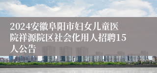 2024安徽阜阳市妇女儿童医院祥源院区社会化用人招聘15人公告