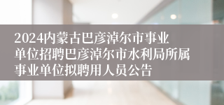 2024内蒙古巴彦淖尔市事业单位招聘巴彦淖尔市水利局所属事业单位拟聘用人员公告