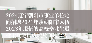 2024辽宁朝阳市事业单位定向招聘2021年从朝阳市入伍2023年退伍的高校毕业生退役士兵笔试成绩及面试公告