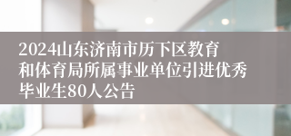 2024山东济南市历下区教育和体育局所属事业单位引进优秀毕业生80人公告