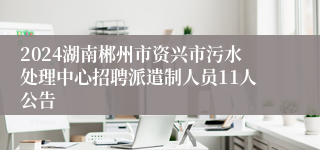 2024湖南郴州市资兴市污水处理中心招聘派遣制人员11人公告
