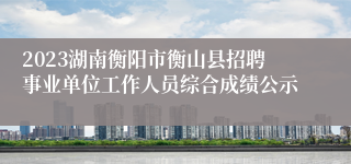 2023湖南衡阳市衡山县招聘事业单位工作人员综合成绩公示