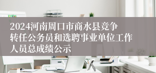 2024河南周口市商水县竞争转任公务员和选聘事业单位工作人员总成绩公示