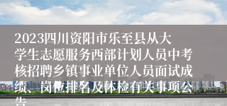 2023四川资阳市乐至县从大学生志愿服务西部计划人员中考核招聘乡镇事业单位人员面试成绩、岗位排名及体检有关事项公告