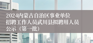 2024内蒙古自治区事业单位招聘工作人员武川县拟聘用人员公示（第一批）