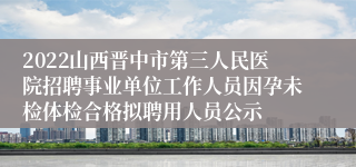 2022山西晋中市第三人民医院招聘事业单位工作人员因孕未检体检合格拟聘用人员公示