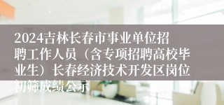 2024吉林长春市事业单位招聘工作人员（含专项招聘高校毕业生）长春经济技术开发区岗位初筛成绩公示