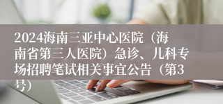 2024海南三亚中心医院（海南省第三人医院）急诊、儿科专场招聘笔试相关事宜公告（第3号）