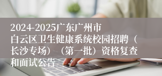 2024-2025广东广州市白云区卫生健康系统校园招聘（长沙专场）（第一批）资格复查和面试公告