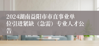 2024湖南益阳市市直事业单位引进紧缺（急需）专业人才公告