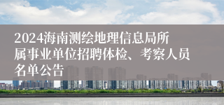 2024海南测绘地理信息局所属事业单位招聘体检、考察人员名单公告