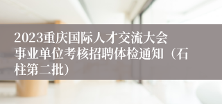 2023重庆国际人才交流大会事业单位考核招聘体检通知（石柱第二批）