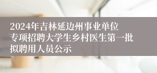 2024年吉林延边州事业单位专项招聘大学生乡村医生第一批拟聘用人员公示