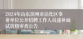 2024年山东滨州市沾化区事业单位公开招聘工作人员递补面试资格审查公告