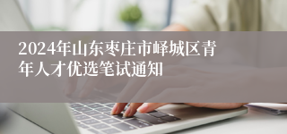 2024年山东枣庄市峄城区青年人才优选笔试通知