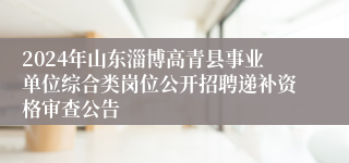 2024年山东淄博高青县事业单位综合类岗位公开招聘递补资格审查公告