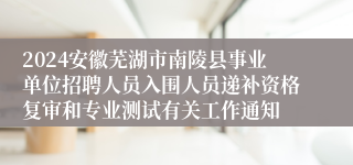 2024安徽芜湖市南陵县事业单位招聘人员入围人员递补资格复审和专业测试有关工作通知