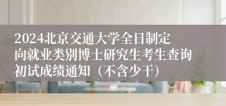 2024北京交通大学全日制定向就业类别博士研究生考生查询初试成绩通知（不含少干）