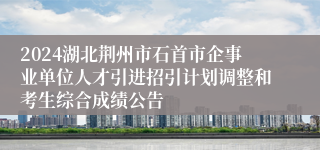 2024湖北荆州市石首市企事业单位人才引进招引计划调整和考生综合成绩公告