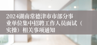 2024湖南常德津市市部分事业单位集中招聘工作人员面试（实操）相关事项通知