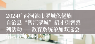 2024广西河池市罗城仫佬族自治县“智汇罗城”招才引智系列活动——教育系统参加双选会招聘教师74人公告