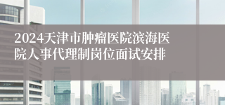 2024天津市肿瘤医院滨海医院人事代理制岗位面试安排