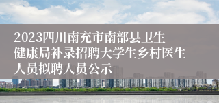 2023四川南充市南部县卫生健康局补录招聘大学生乡村医生人员拟聘人员公示