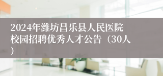2024年潍坊昌乐县人民医院校园招聘优秀人才公告（30人）