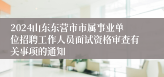 2024山东东营市市属事业单位招聘工作人员面试资格审查有关事项的通知