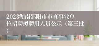 2023湖南邵阳市市直事业单位招聘拟聘用人员公示（第三批）
