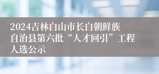 2024吉林白山市长白朝鲜族自治县第六批“人才回引”工程人选公示