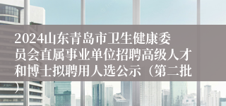 2024山东青岛市卫生健康委员会直属事业单位招聘高级人才和博士拟聘用人选公示（第二批）