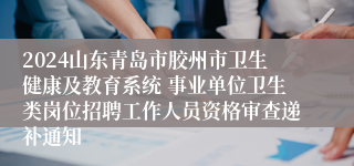 2024山东青岛市胶州市卫生健康及教育系统 事业单位卫生类岗位招聘工作人员资格审查递补通知