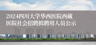 2024四川大学华西医院西藏医院社会招聘拟聘用人员公示