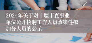 2024年关于对十堰市直事业单位公开招聘工作人员政策性拟加分人员的公示