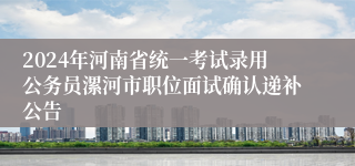 2024年河南省统一考试录用公务员漯河市职位面试确认递补公告