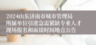 2024山东济南市城市管理局所属单位引进急需紧缺专业人才现场报名和面谈时间地点公告